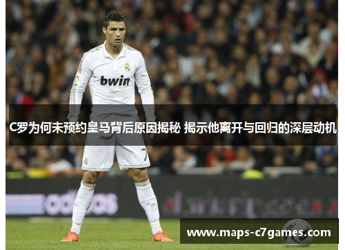 C罗为何未预约皇马背后原因揭秘 揭示他离开与回归的深层动机